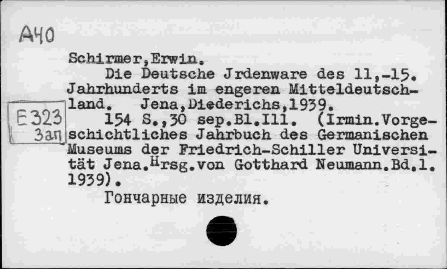 ﻿AHO
Schirmer»Erwin.
Die Deutsche Jrdenware des 11,-15« Jahrhunderts im engeren Mitteldeutsch-
—- “iland.	Jena,Diederichs,1939.
EdzO 154 S.,3O sep.Bl.Ill. (Irmin.Vorge-2>an schichtliches Jahrbuch des Germanischen ''Museums der Friedrich-Schiller Universität Jena.ttrsg.von Gotthard Neumann.Bd.l. 1939).
Гончарные изделия.